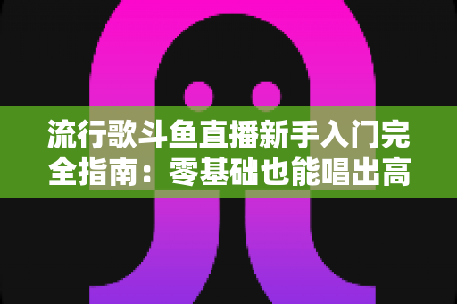 流行歌斗鱼直播新手入门完全指南：零基础也能唱出高人气的实战攻略