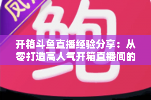 开箱斗鱼直播经验分享：从零打造高人气开箱直播间的实战指南