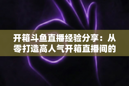 开箱斗鱼直播经验分享：从零打造高人气开箱直播间的实战指南