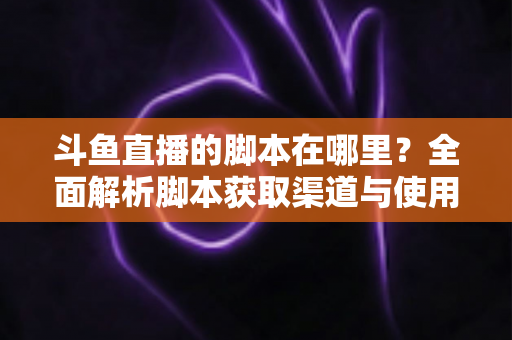 斗鱼直播的脚本在哪里？全面解析脚本获取渠道与使用指南