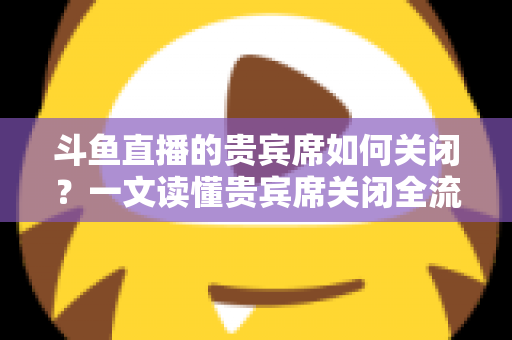 斗鱼直播的贵宾席如何关闭？一文读懂贵宾席关闭全流程与实用技巧