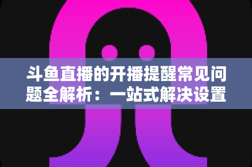 斗鱼直播的开播提醒常见问题全解析：一站式解决设置与收不到提醒的困扰，助你不再错过任何精彩直播