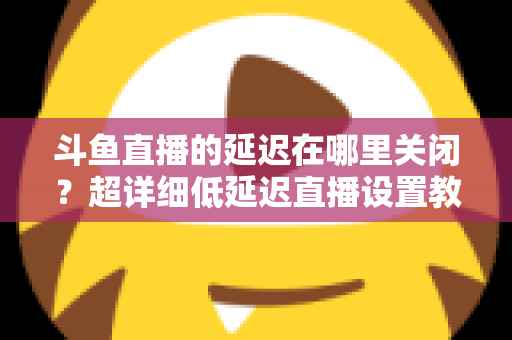 斗鱼直播的延迟在哪里关闭？超详细低延迟直播设置教程，助你实现零距离互动