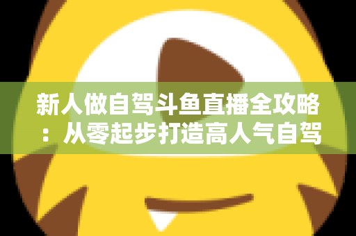 新人做自驾斗鱼直播全攻略：从零起步打造高人气自驾直播间的实用指南