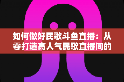 如何做好民歌斗鱼直播:从零打造高人气民歌直播间的完整实战指南 如何做好民歌斗鱼直播:从零打造高人气民歌直播间的完整实战指南