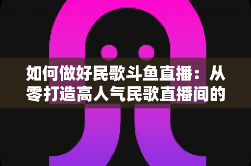 如何做好民歌斗鱼直播:从零打造高人气民歌直播间的完整实战指南 如何做好民歌斗鱼直播:从零打造高人气民歌直播间的完整实战指南