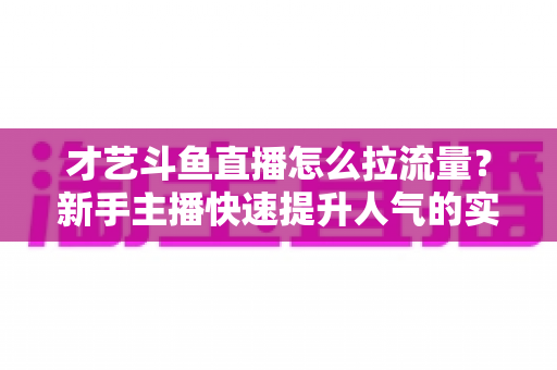 才艺斗鱼直播怎么拉流量？新手主播快速提升人气的实战指南