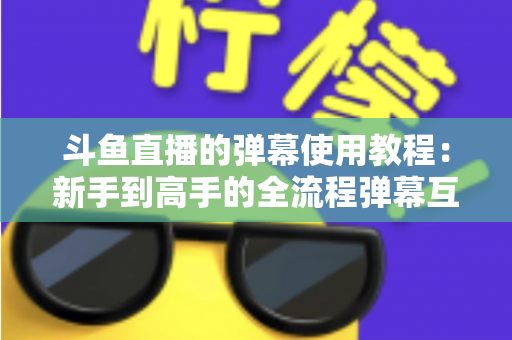 斗鱼直播的弹幕使用教程:新手到高手的全流程弹幕互动指南 斗鱼直播的弹幕使用教程:新手到高手的全流程弹幕互动指南