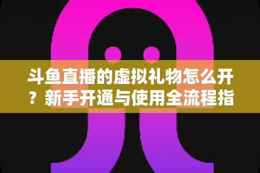 斗鱼直播的虚拟礼物怎么开？新手开通与使用全流程指南