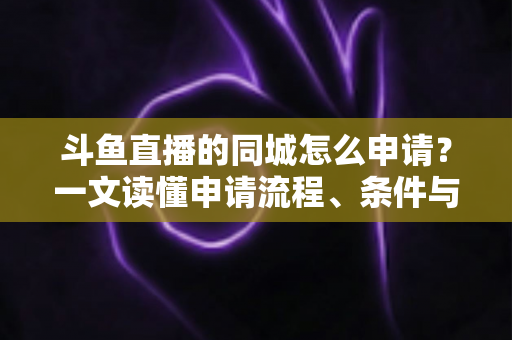 斗鱼直播的同城怎么申请？一文读懂申请流程、条件与运营技巧