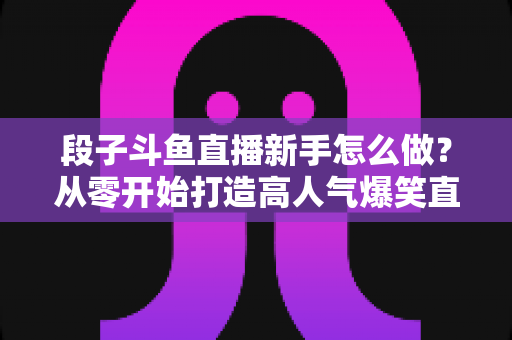 段子斗鱼直播新手怎么做？从零开始打造高人气爆笑直播间的完整指南