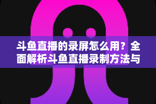 斗鱼直播的录屏怎么用？全面解析斗鱼直播录制方法与实用技巧