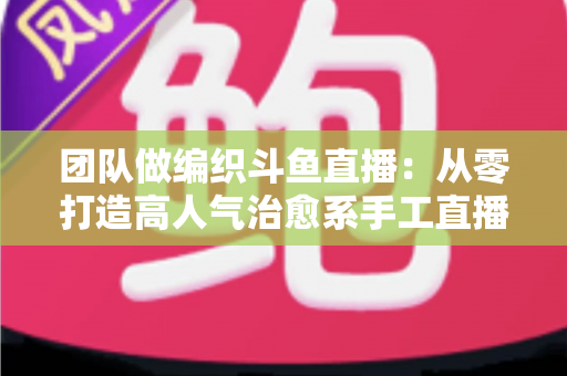 团队做编织斗鱼直播：从零打造高人气治愈系手工直播间的完整实战指南