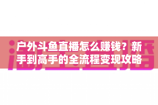 户外斗鱼直播怎么赚钱?新手到高手的全流程变现攻略与实战技巧详解 户外斗鱼直播怎么赚钱?新手到高手的全流程变现攻略与实战技巧详解
