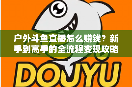 户外斗鱼直播怎么赚钱?新手到高手的全流程变现攻略与实战技巧详解 户外斗鱼直播怎么赚钱?新手到高手的全流程变现攻略与实战技巧详解