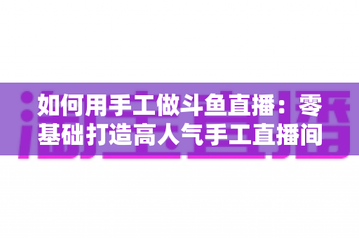 如何用手工做斗鱼直播:零基础打造高人气手工直播间的实战全攻略 如何用手工做斗鱼直播:零基础打造高人气手工直播间的实战全攻略