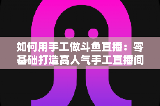 如何用手工做斗鱼直播：零基础打造高人气手工直播间的实战全攻略