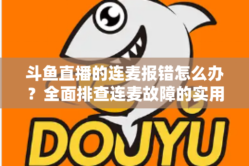 斗鱼直播的连麦报错怎么办？全面排查连麦故障的实用解决指南