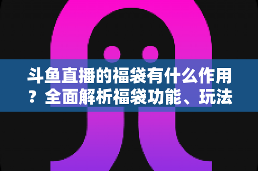 斗鱼直播的福袋有什么作用?全面解析福袋功能、玩法与互动价值全攻略 斗鱼直播的福袋有什么作用?全面解析福袋功能、玩法与互动价值全攻略