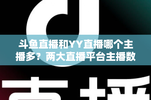 斗鱼直播和YY直播哪个主播多？两大直播平台主播数量与生态深度对比分析