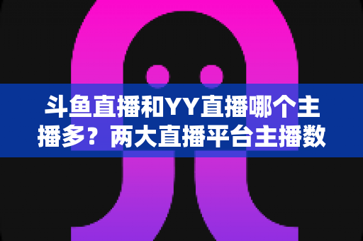 斗鱼直播和YY直播哪个主播多？两大直播平台主播数量与生态深度对比分析