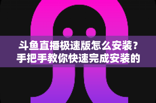 斗鱼直播极速版怎么安装?手把手教你快速完成安装的全流程指南 斗鱼直播极速版怎么安装?手把手教你快速完成安装的全流程指南
