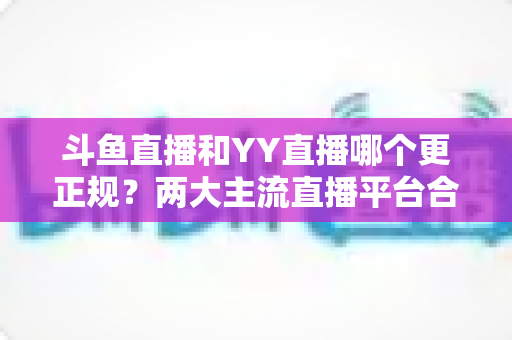 斗鱼直播和YY直播哪个更正规?两大主流直播平台合规性与可靠性深度对比解析 斗鱼直播和YY直播哪个更正规?两大主流直播平台合规性与可靠性深度对比解析