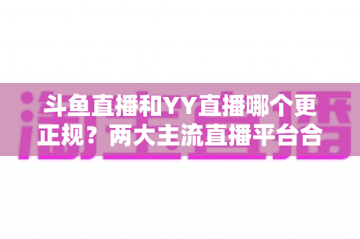 斗鱼直播和YY直播哪个更正规？两大主流直播平台合规性与可靠性深度对比解析