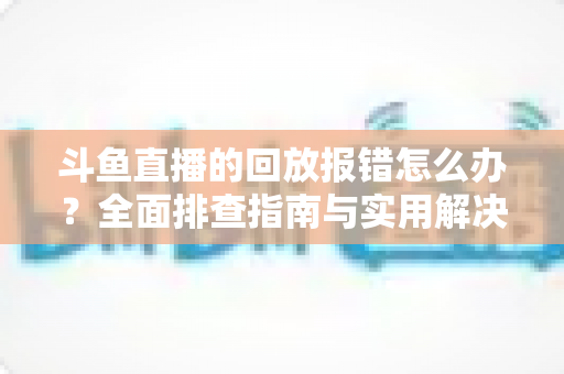 斗鱼直播的回放报错怎么办？全面排查指南与实用解决方案一次讲透
