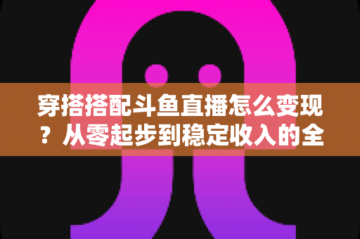 穿搭搭配斗鱼直播怎么变现？从零起步到稳定收入的全方位变现指南