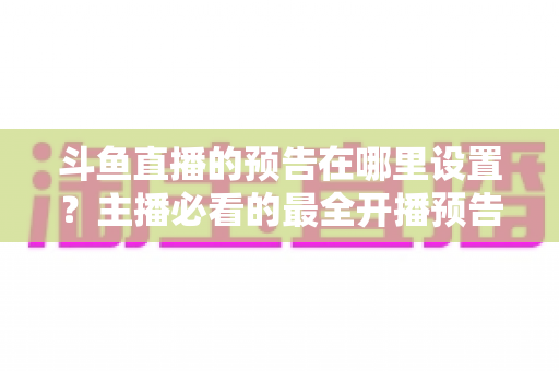 斗鱼直播的预告在哪里设置？主播必看的最全开播预告设置教程与运营技巧
