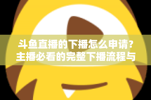 斗鱼直播的下播怎么申请?主播必看的完整下播流程与停播申请指南 斗鱼直播的下播怎么申请?主播必看的完整下播流程与停播申请指南