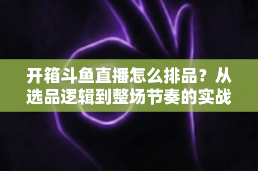 开箱斗鱼直播怎么排品？从选品逻辑到整场节奏的实战排品全攻略