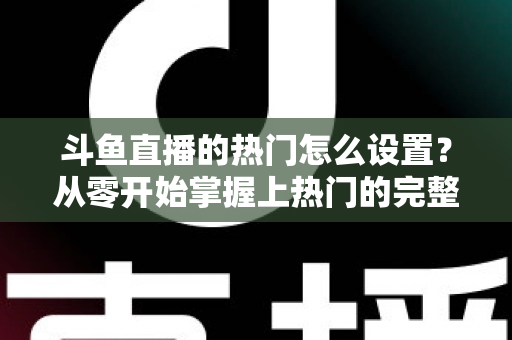 斗鱼直播的热门怎么设置？从零开始掌握上热门的完整攻略与实用技巧