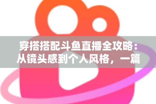 穿搭搭配斗鱼直播全攻略:从镜头感到个人风格,一篇解决主播穿衣难题 穿搭搭配斗鱼直播全攻略:从镜头感到个人风格,一篇解决主播穿衣难题