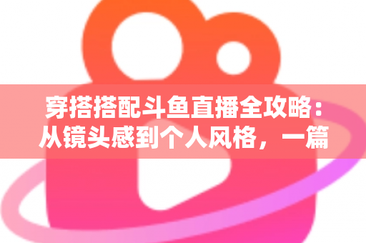 穿搭搭配斗鱼直播全攻略：从镜头感到个人风格，一篇解决主播穿衣难题