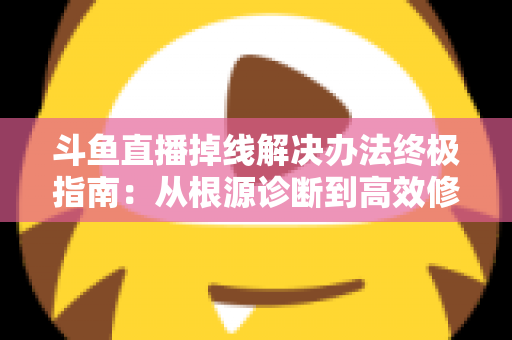 斗鱼直播掉线解决办法终极指南：从根源诊断到高效修复，畅享丝滑不断线的直播体验