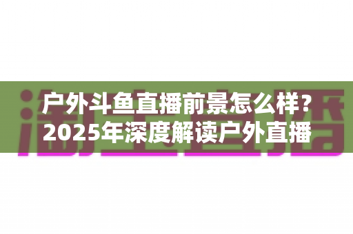 户外斗鱼直播前景怎么样?2025年深度解读户外直播行业的机遇、挑战与赚钱潜力 户外斗鱼直播前景怎么样?2025年深度解读户外直播行业的机遇、挑战与赚钱潜力