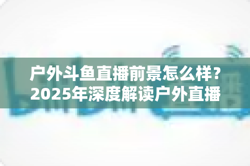 户外斗鱼直播前景怎么样?2025年深度解读户外直播行业的机遇、挑战与赚钱潜力 户外斗鱼直播前景怎么样?2025年深度解读户外直播行业的机遇、挑战与赚钱潜力