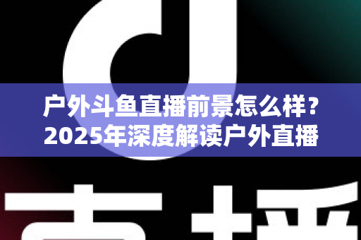 户外斗鱼直播前景怎么样？2025年深度解读户外直播行业的机遇、挑战与赚钱潜力