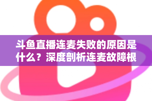 斗鱼直播连麦失败的原因是什么？深度剖析连麦故障根源与高效解决方法全攻略