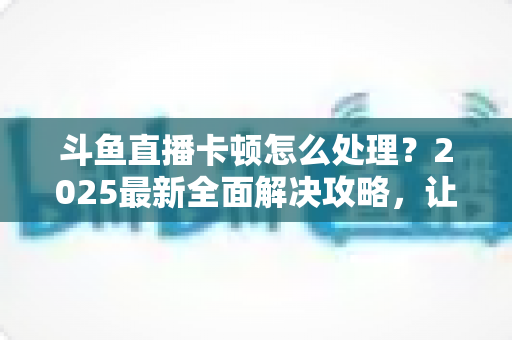 斗鱼直播卡顿怎么处理？2025最新全面解决攻略，让你畅享流畅观影体验