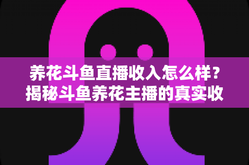 养花斗鱼直播收入怎么样？揭秘斗鱼养花主播的真实收益与变现路径
