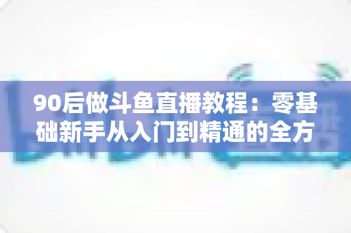 90后做斗鱼直播教程:零基础新手从入门到精通的全方位实战指南 90后做斗鱼直播教程:零基础新手从入门到精通的全方位实战指南