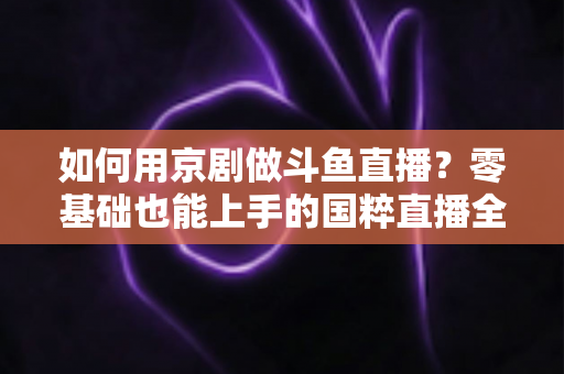 如何用京剧做斗鱼直播？零基础也能上手的国粹直播全攻略