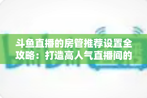 斗鱼直播的房管推荐设置全攻略：打造高人气直播间的必备管理指南
