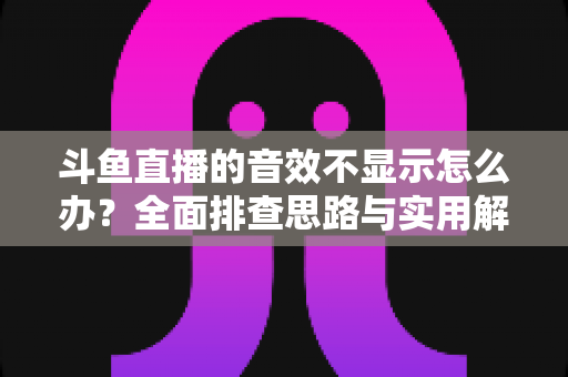 斗鱼直播的音效不显示怎么办？全面排查思路与实用解决方案一网打尽