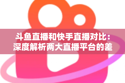 斗鱼直播和快手直播对比:深度解析两大直播平台的差异,助你选对直播阵地 斗鱼直播和快手直播对比:深度解析两大直播平台的差异,助你选对直播阵地