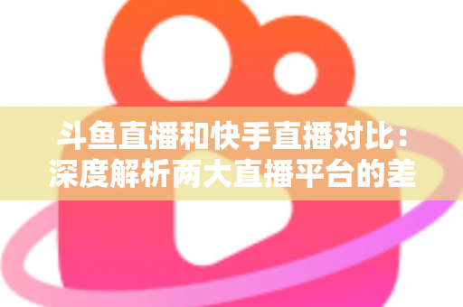 斗鱼直播和快手直播对比：深度解析两大直播平台的差异，助你选对直播阵地