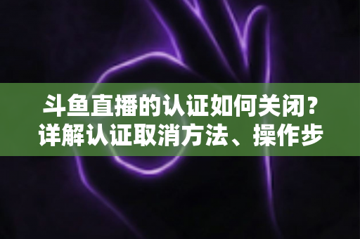 斗鱼直播的认证如何关闭？详解认证取消方法、操作步骤与常见疑问